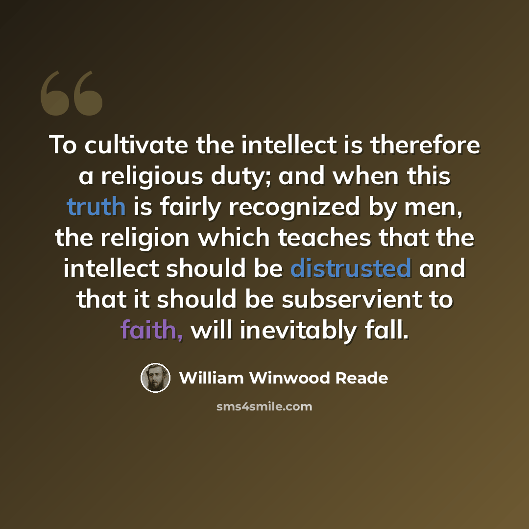 “To cultivate the intellect is therefore a religious duty; and when this truth is fairly recognized by men, the religion which teaches that the intellect should be distrusted and that it should be subservient to faith, will inevitably fall.” quote by William Winwood Reade