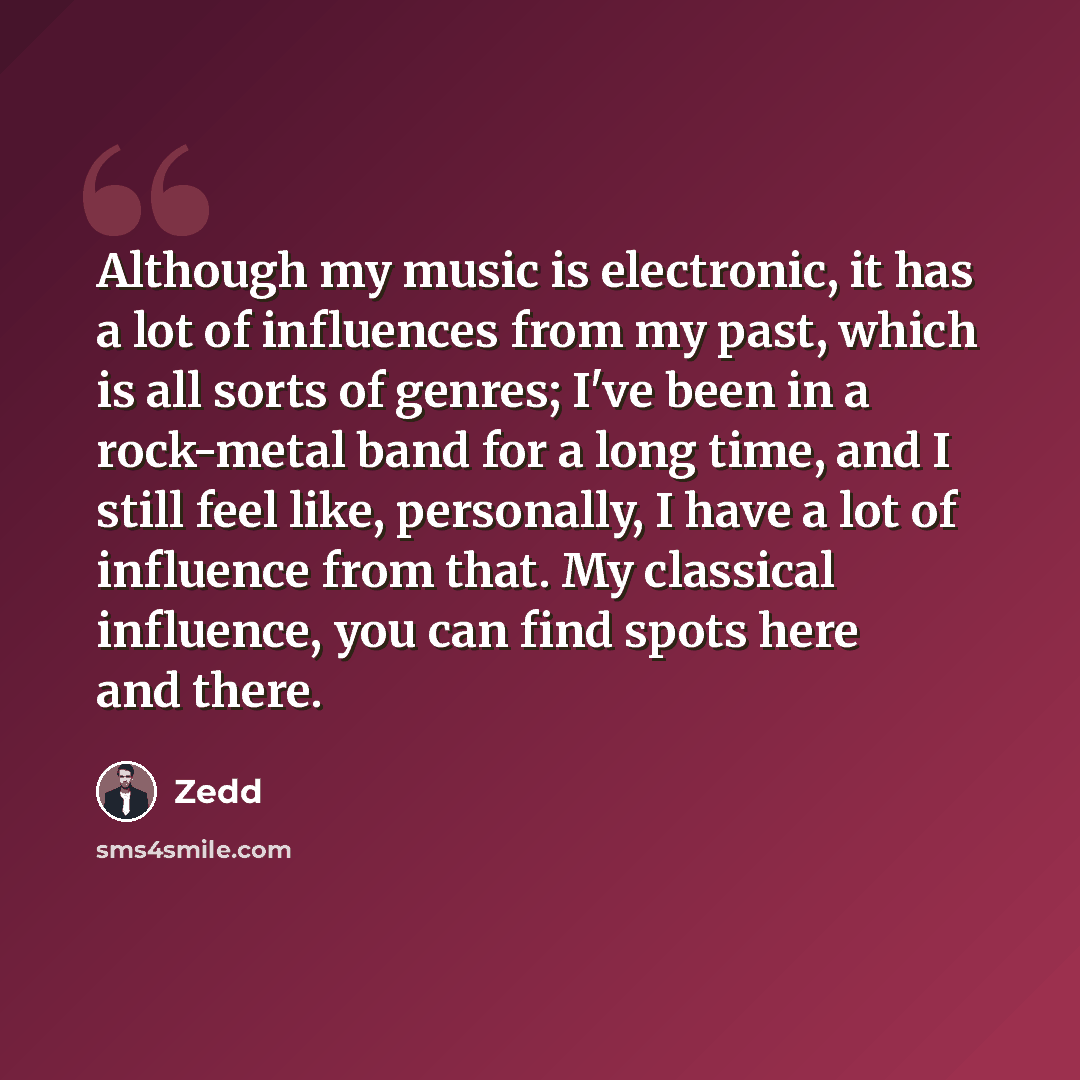 “Although my music is electronic, it has a lot of influences from my past, which is all sorts of genres; I've been in a rock-metal band for a long time, and I still feel like, personally, I have a lot of influence from that. My classical influence, you can find spots here and there.” quote by Zedd