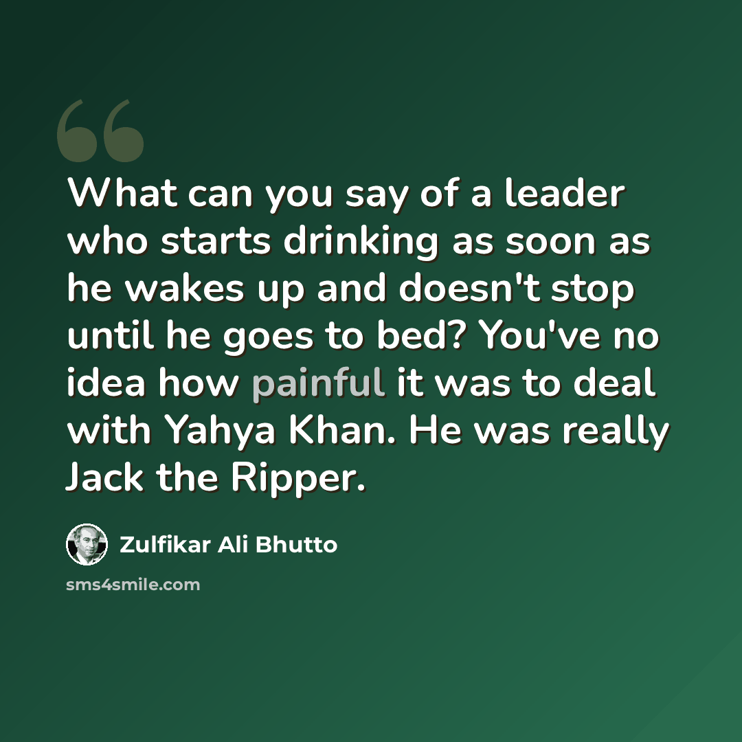 “What can you say of a leader who starts drinking as soon as he wakes up and doesn't stop until he goes to bed? You've no idea how painful it was to deal with Yahya Khan. He was really Jack the Ripper.” quote by Zulfikar Ali Bhutto