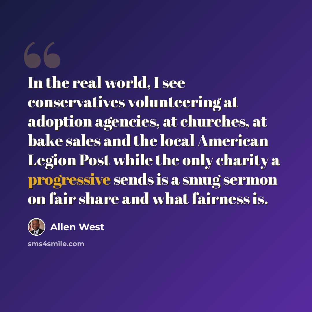 “In the real world, I see conservatives volunteering at adoption agencies, at churches, at bake sales and the local American Legion Post while the only charity a progressive sends is a smug sermon on fair share and what fairness is.” quote by Allen West
