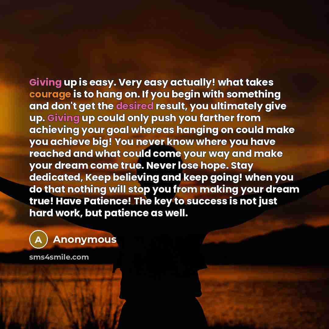 “Giving up is easy. Very easy actually! what takes courage is to hang on. If you begin with something and don't get the desired result, you ultimately give up. Giving up could only push you farther from achieving your goal whereas hanging on could make you achieve big! You never know where you have…” quote by Anonymous
