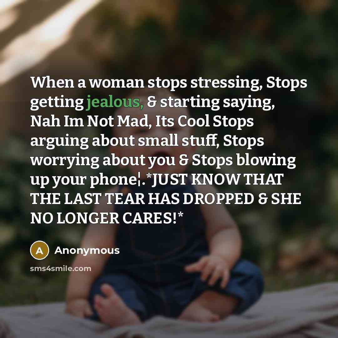 “When a woman stops stressing, Stops getting jealous, & starting saying, Nah Im Not Mad, Its Cool Stops arguing about small stuff, Stops worrying about you & Stops blowing up your phone¦.*JUST KNOW THAT THE LAST TEAR HAS DROPPED & SHE NO LONGER CARES!*” quote by Anonymous