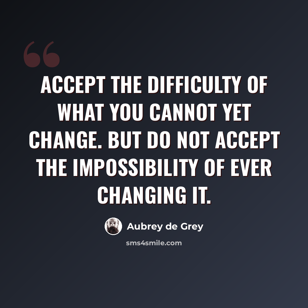 “Accept the difficulty of what you cannot yet change. But do not accept the impossibility of ever changing it.” quote by Aubrey de Grey