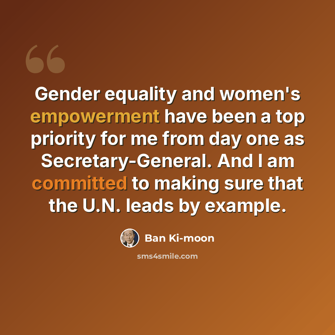 “Gender equality and women's empowerment have been a top priority for me from day one as Secretary-General. And I am committed to making sure that the U.N. leads by example.” quote by Ban Ki-moon