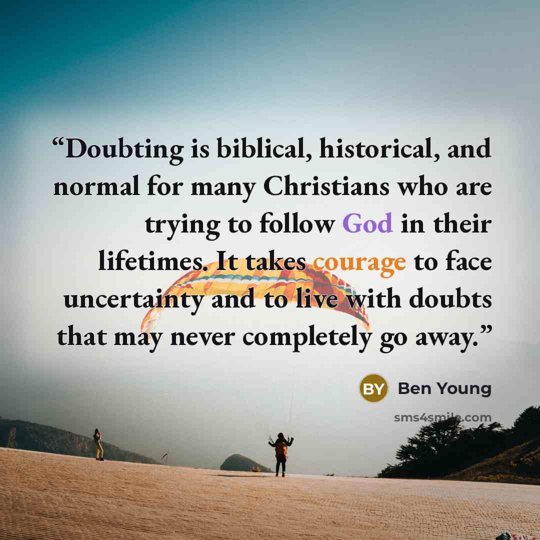 “Doubting is biblical, historical, and normal for many Christians who are trying to follow God in their lifetimes. It takes courage to face uncertainty and to live with doubts that may never completely go away.” quote by Ben Young