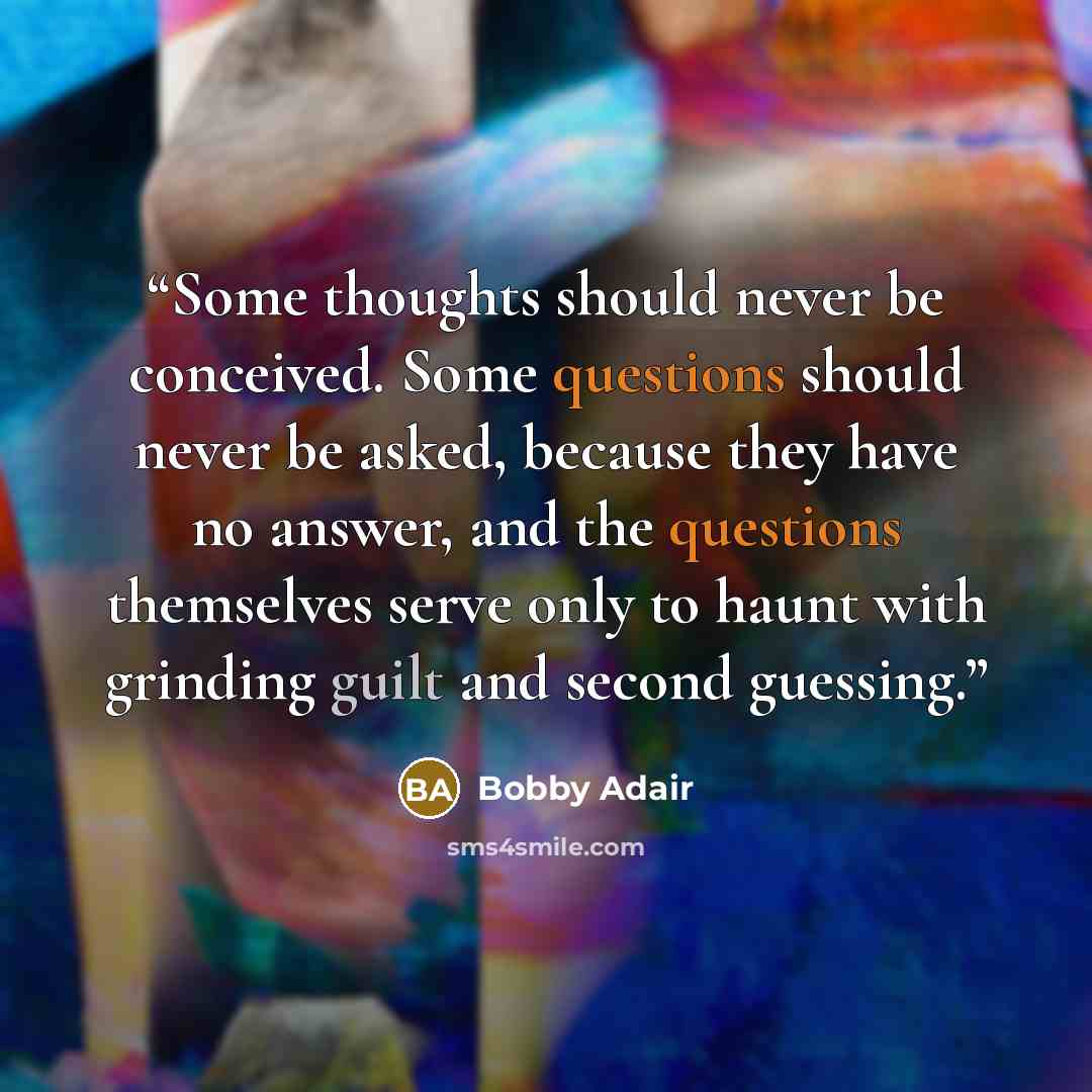 “Some thoughts should never be conceived. Some questions should never be asked, because they have no answer, and the questions themselves serve only to haunt with grinding guilt and second guessing.” quote by Bobby Adair