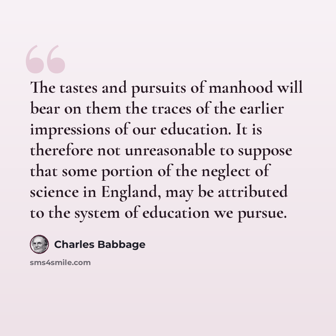 “The tastes and pursuits of manhood will bear on them the traces of the earlier impressions of our education. It is therefore not unreasonable to suppose that some portion of the neglect of science in England, may be attributed to the system of education we pursue.” quote by Charles Babbage