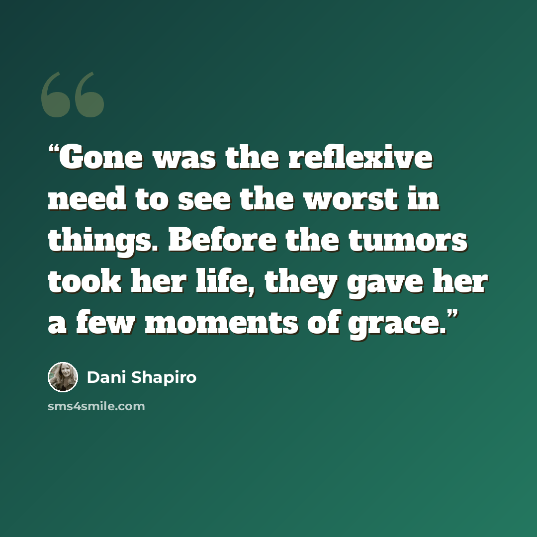 “Gone was the reflexive need to see the worst in things. Before the tumors took her life, they gave her a few moments of grace.” quote by Dani Shapiro