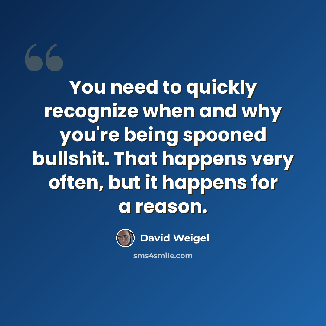 “You need to quickly recognize when and why you're being spooned bullshit. That happens very often, but it happens for a reason.” quote by David Weigel