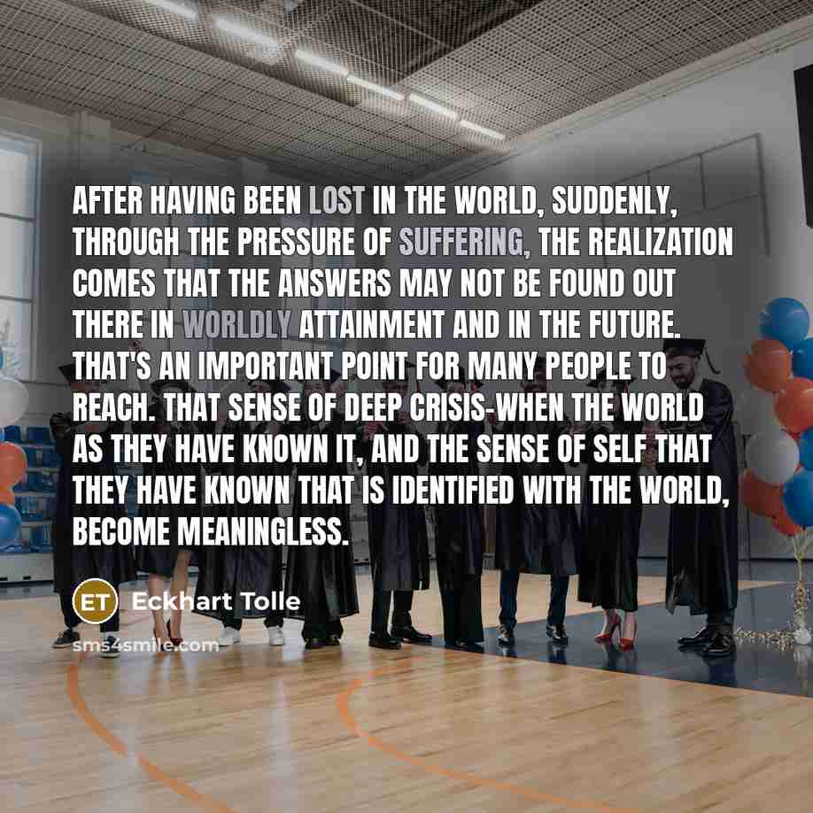 “After having been lost in the world, suddenly, through the pressure of suffering, the realization comes that the answers may not be found out there in worldly attainment and in the future. That's an important point for many people to reach. That sense of deep crisis-when the world as they have…” quote by Eckhart Tolle