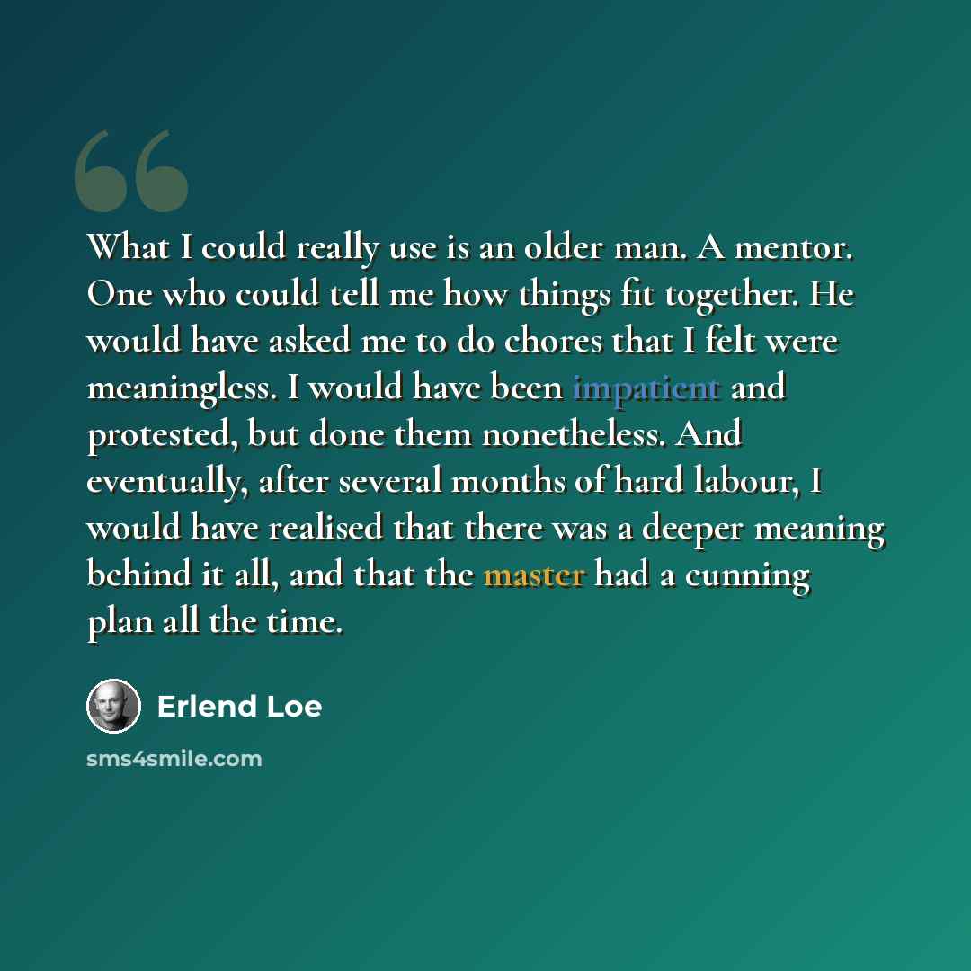 “What I could really use is an older man. A mentor. One who could tell me how things fit together. He would have asked me to do chores that I felt were meaningless. I would have been impatient and protested, but done them nonetheless. And eventually, after several months of hard labour, I would…” quote by Erlend Loe