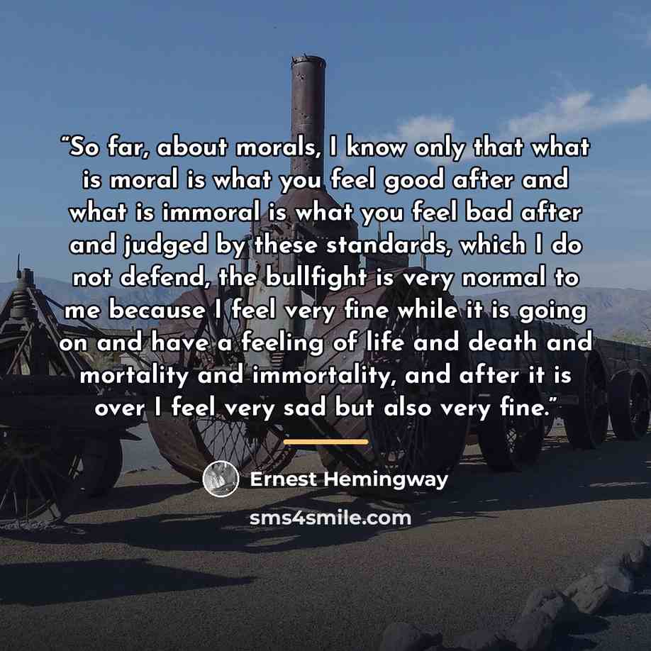 “So far, about morals, I know only that what is moral is what you feel good after and what is immoral is what you feel bad after and judged by these standards, which I do not defend, the bullfight is very normal to me because I feel very fine while it is going on and have a feeling of life and…” quote by Ernest Hemingway
