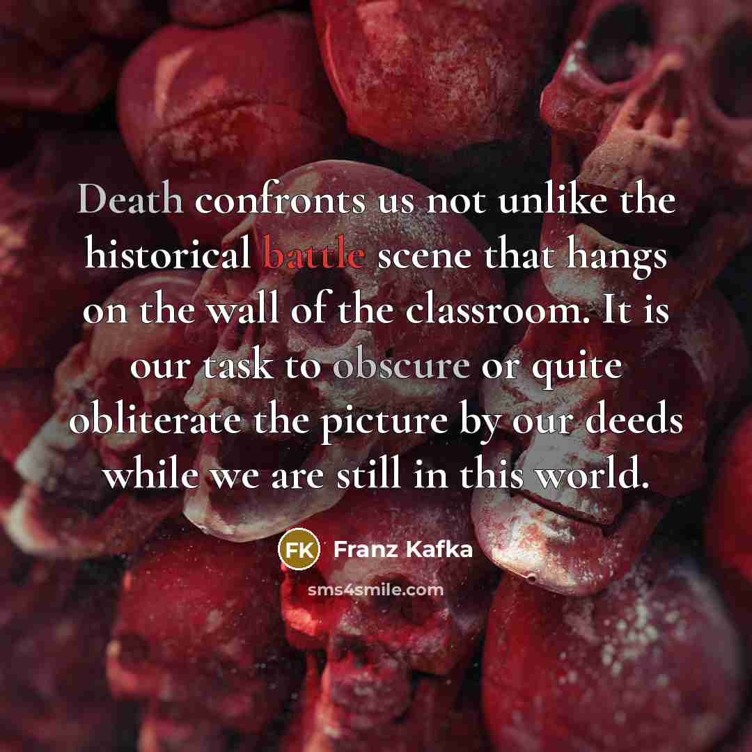 “Death confronts us not unlike the historical battle scene that hangs on the wall of the classroom. It is our task to obscure or quite obliterate the picture by our deeds while we are still in this world.” quote by Franz Kafka