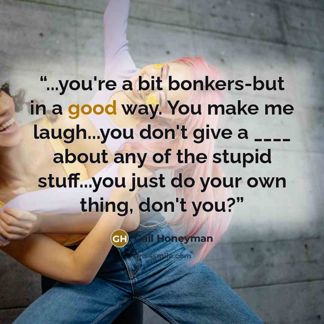 “...you're a bit bonkers-but in a good way. You make me laugh...you don't give a ____ about any of the stupid stuff...you just do your own thing, don't you?” quote by Gail Honeyman
