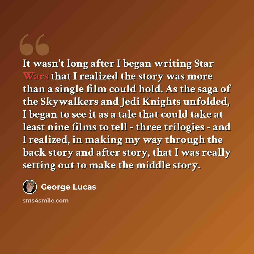 “It wasn't long after I began writing Star Wars that I realized the story was more than a single film could hold. As the saga of the Skywalkers and Jedi Knights unfolded, I began to see it as a tale that could take at least nine films to tell - three trilogies - and I realized, in making my way…” quote by George Lucas