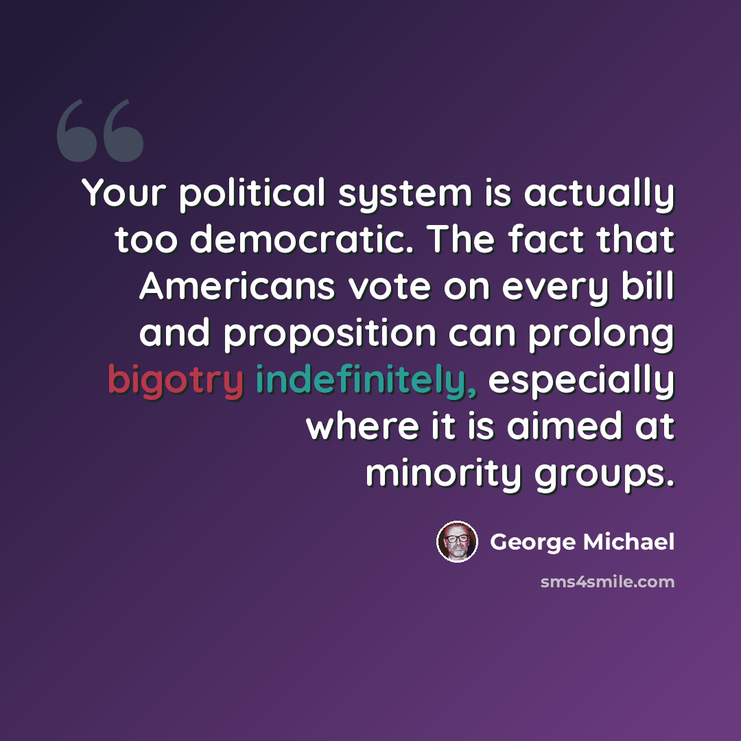 “Your political system is actually too democratic. The fact that Americans vote on every bill and proposition can prolong bigotry indefinitely, especially where it is aimed at minority groups.” quote by George Michael