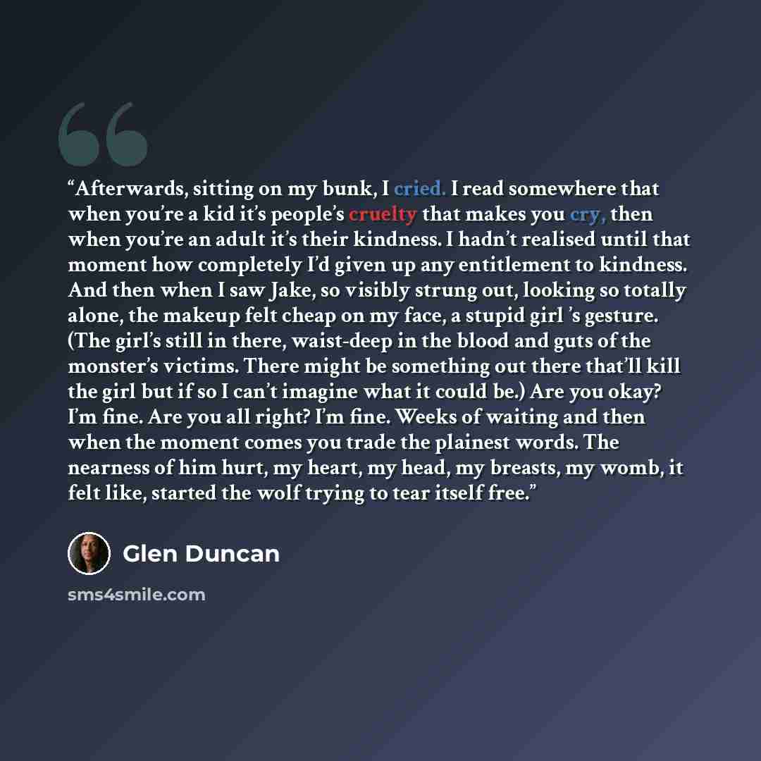 “Afterwards, sitting on my bunk, I cried. I read somewhere that when you’re a kid it’s people’s cruelty that makes you cry, then when you’re an adult it’s their kindness. I hadn’t realised until that moment how completely I’d given up any entitlement to kindness. And then when I saw Jake, so…” quote by Glen Duncan