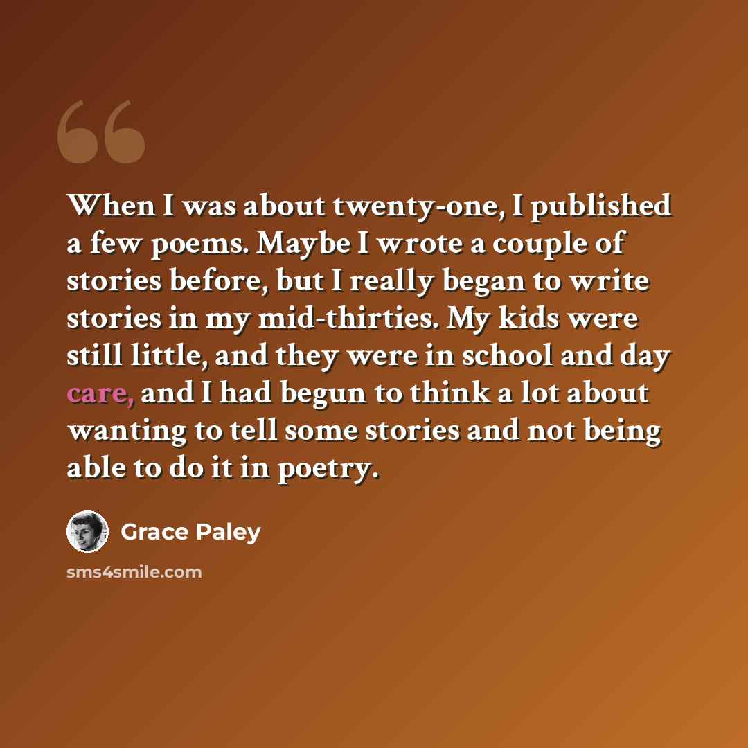 “When I was about twenty-one, I published a few poems. Maybe I wrote a couple of stories before, but I really began to write stories in my mid-thirties. My kids were still little, and they were in school and day care, and I had begun to think a lot about wanting to tell some stories and not being…” quote by Grace Paley