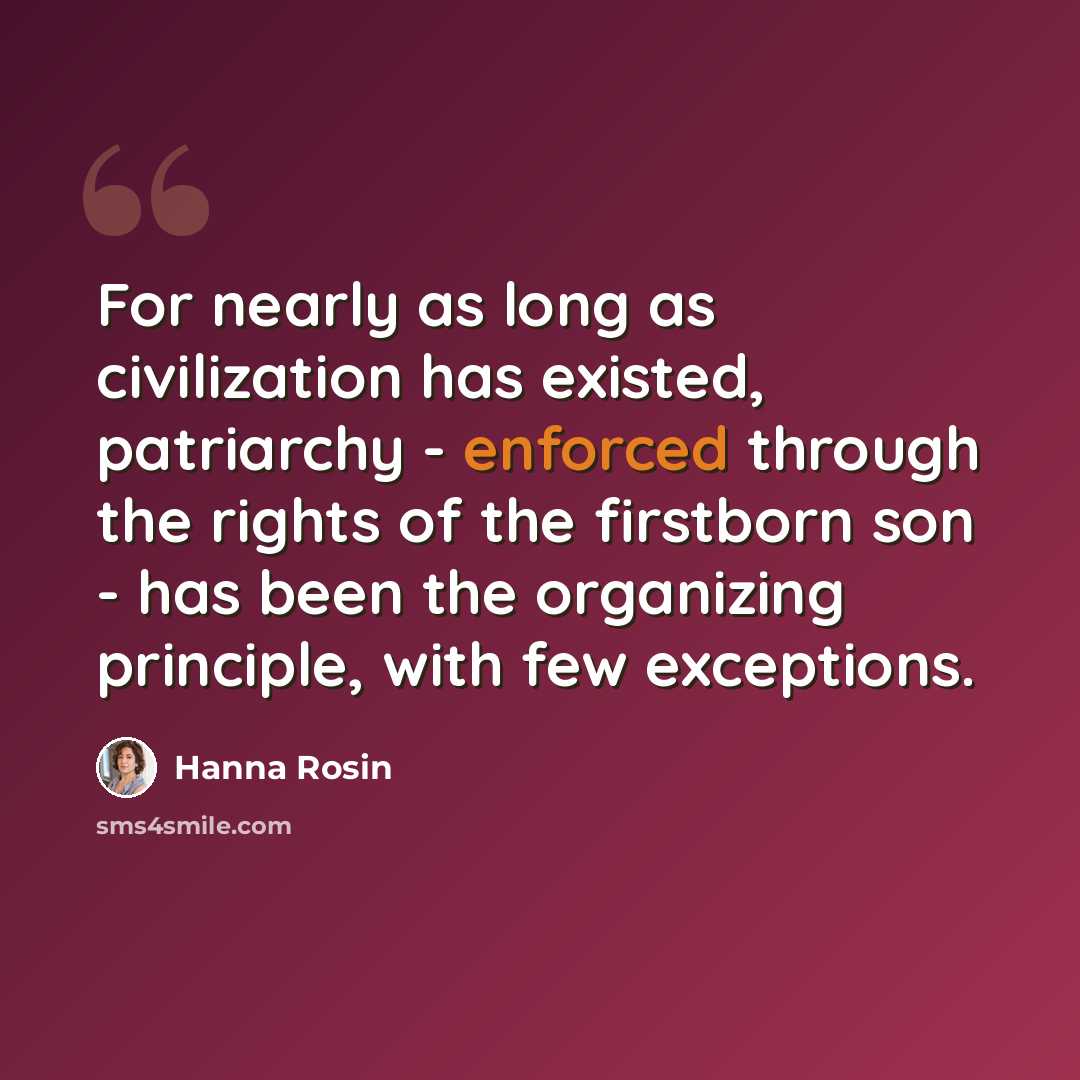 “For nearly as long as civilization has existed, patriarchy - enforced through the rights of the firstborn son - has been the organizing principle, with few exceptions.” quote by Hanna Rosin