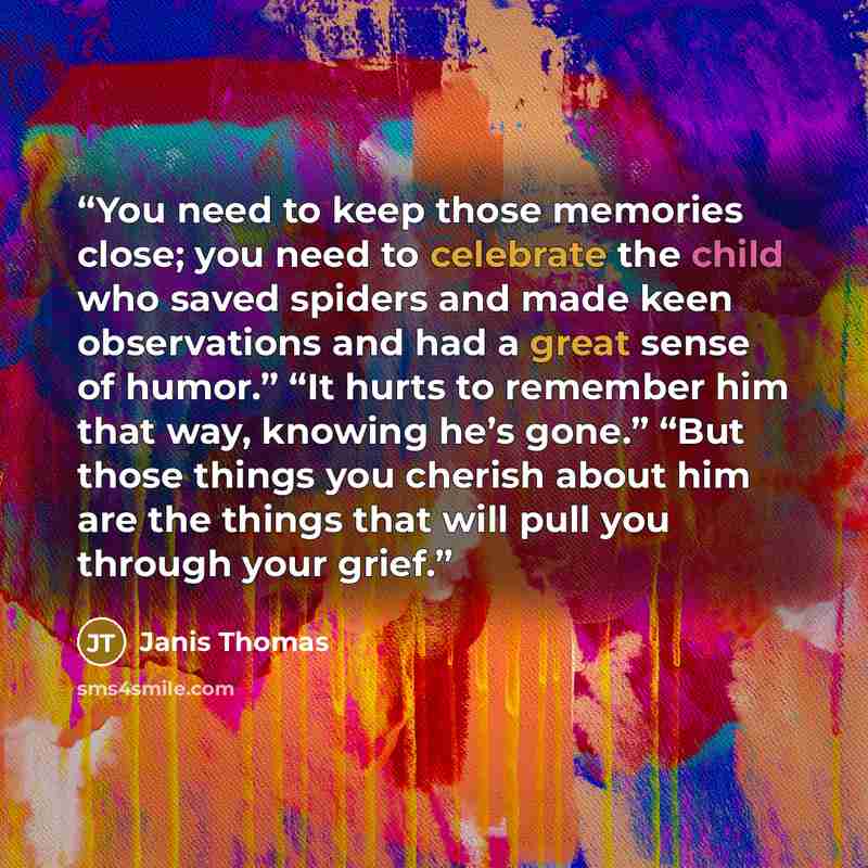 “You need to keep those memories close; you need to celebrate the child who saved spiders and made keen observations and had a great sense of humor.” “It hurts to remember him that way, knowing he’s gone.” “But those things you cherish about him are the things that will pull you through your grief.” quote by Janis Thomas