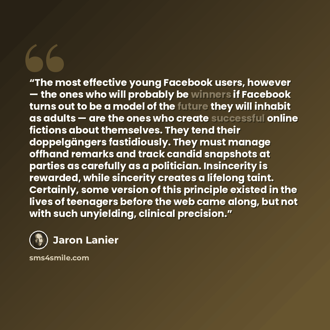 “The most effective young Facebook users, however — the ones who will probably be winners if Facebook turns out to be a model of the future they will inhabit as adults — are the ones who create successful online fictions about themselves. They tend their doppelgängers fastidiously. They must manage…” quote by Jaron Lanier