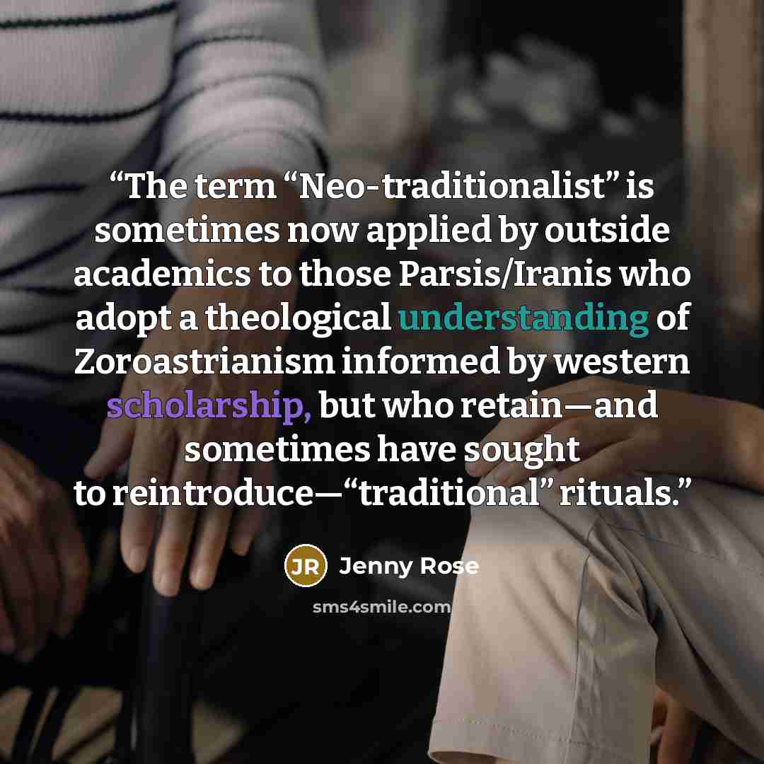 “The term “Neo-traditionalist” is sometimes now applied by outside academics to those Parsis/Iranis who adopt a theological understanding of Zoroastrianism informed by western scholarship, but who retain—and sometimes have sought to reintroduce—“traditional” rituals.” quote by Jenny Rose