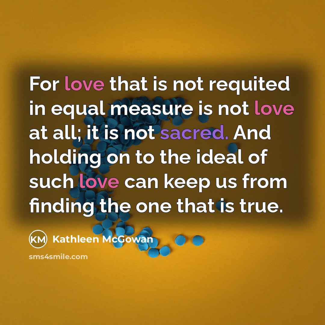 “For love that is not requited in equal measure is not love at all; it is not sacred. And holding on to the ideal of such love can keep us from finding the one that is true.” quote by Kathleen McGowan