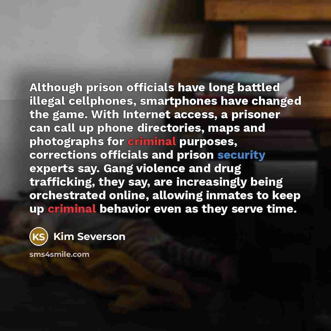 “Although prison officials have long battled illegal cellphones, smartphones have changed the game. With Internet access, a prisoner can call up phone directories, maps and photographs for criminal purposes, corrections officials and prison security experts say. Gang violence and drug trafficking…” quote by Kim Severson