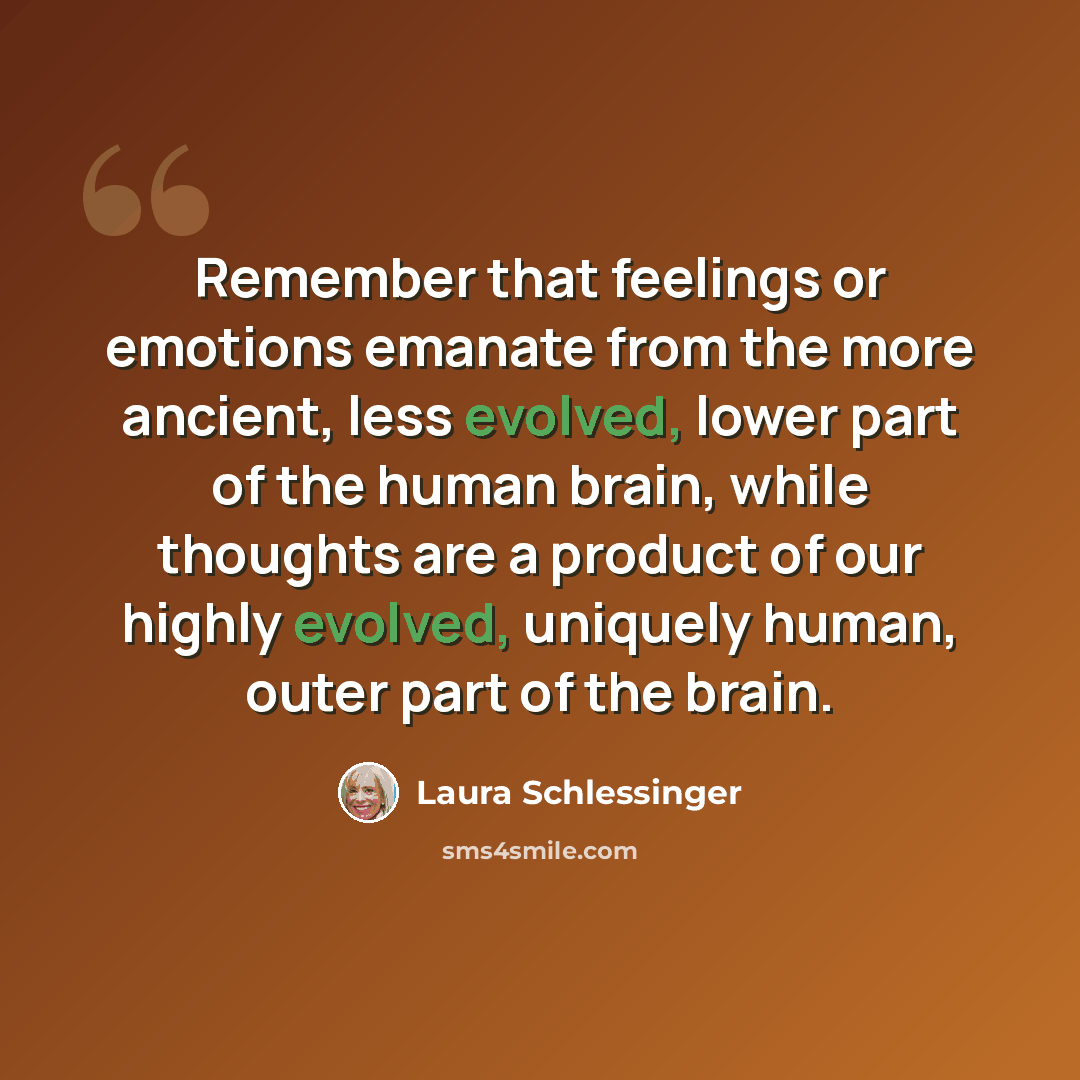 “Remember that feelings or emotions emanate from the more ancient, less evolved, lower part of the human brain, while thoughts are a product of our highly evolved, uniquely human, outer part of the brain.” quote by Laura Schlessinger