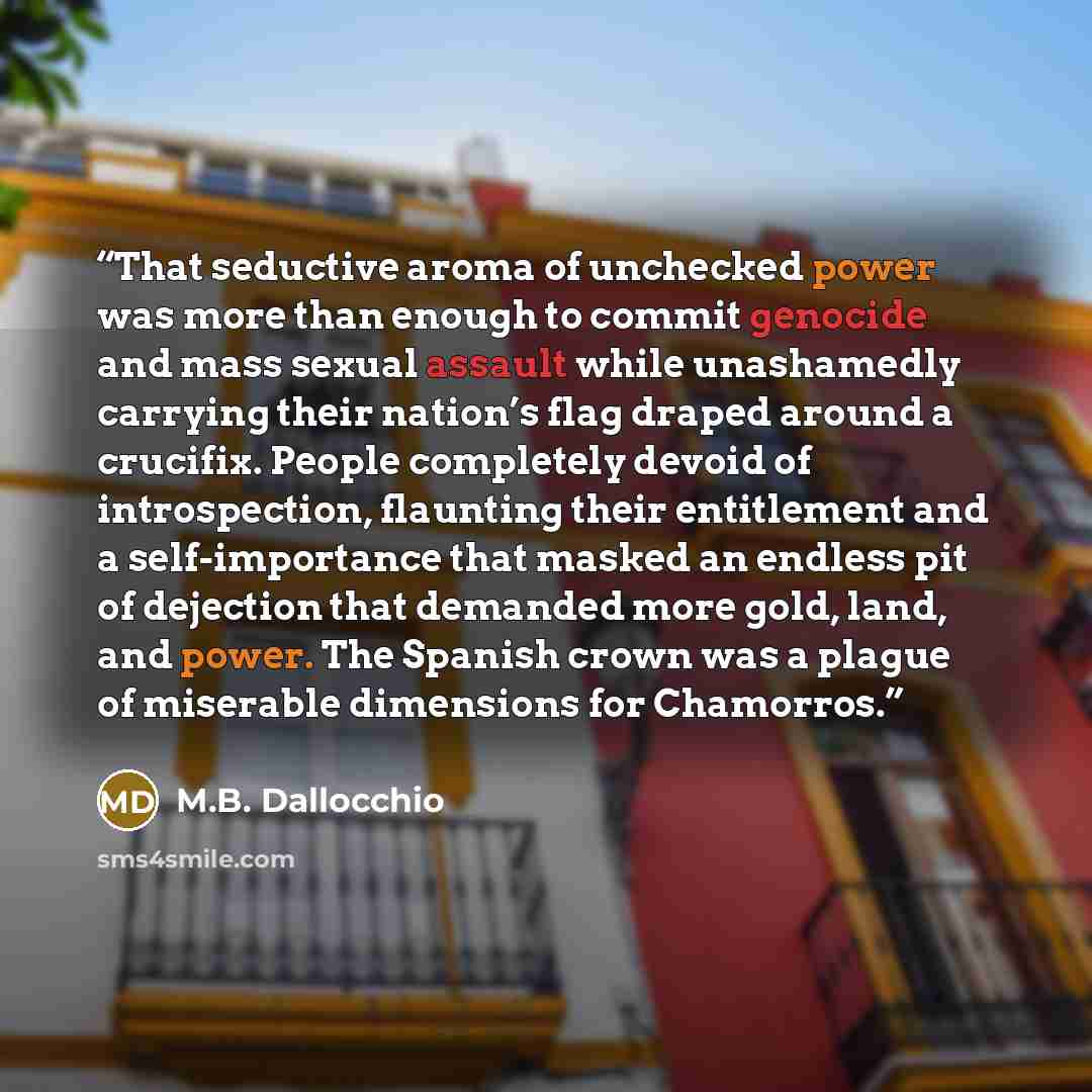 “That seductive aroma of unchecked power was more than enough to commit genocide and mass sexual assault while unashamedly carrying their nation’s flag draped around a crucifix. People completely devoid of introspection, flaunting their entitlement and a self-importance that masked an endless pit…” quote by M.B. Dallocchio