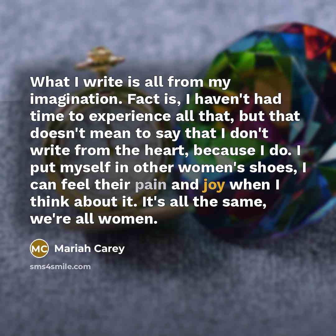 “What I write is all from my imagination. Fact is, I haven't had time to experience all that, but that doesn't mean to say that I don't write from the heart, because I do. I put myself in other women's shoes, I can feel their pain and joy when I think about it. It's all the same, we're all women.” quote by Mariah Carey