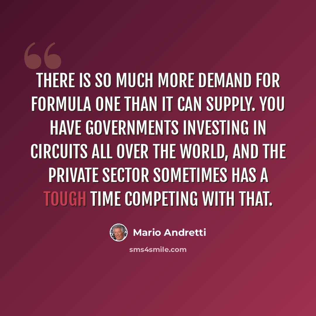 “There is so much more demand for Formula One than it can supply. You have governments investing in circuits all over the world, and the private sector sometimes has a tough time competing with that.” quote by Mario Andretti