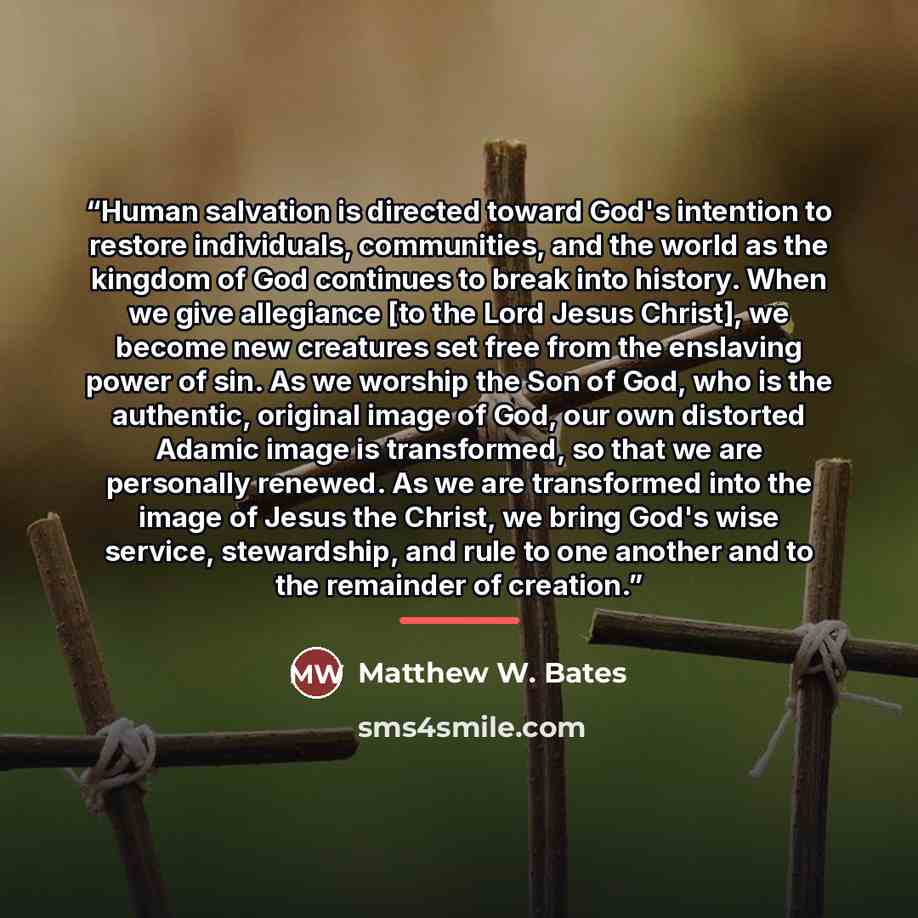 “Human salvation is directed toward God's intention to restore individuals, communities, and the world as the kingdom of God continues to break into history. When we give allegiance [to the Lord Jesus Christ], we become new creatures set free from the enslaving power of sin. As we worship the Son…” quote by Matthew W. Bates