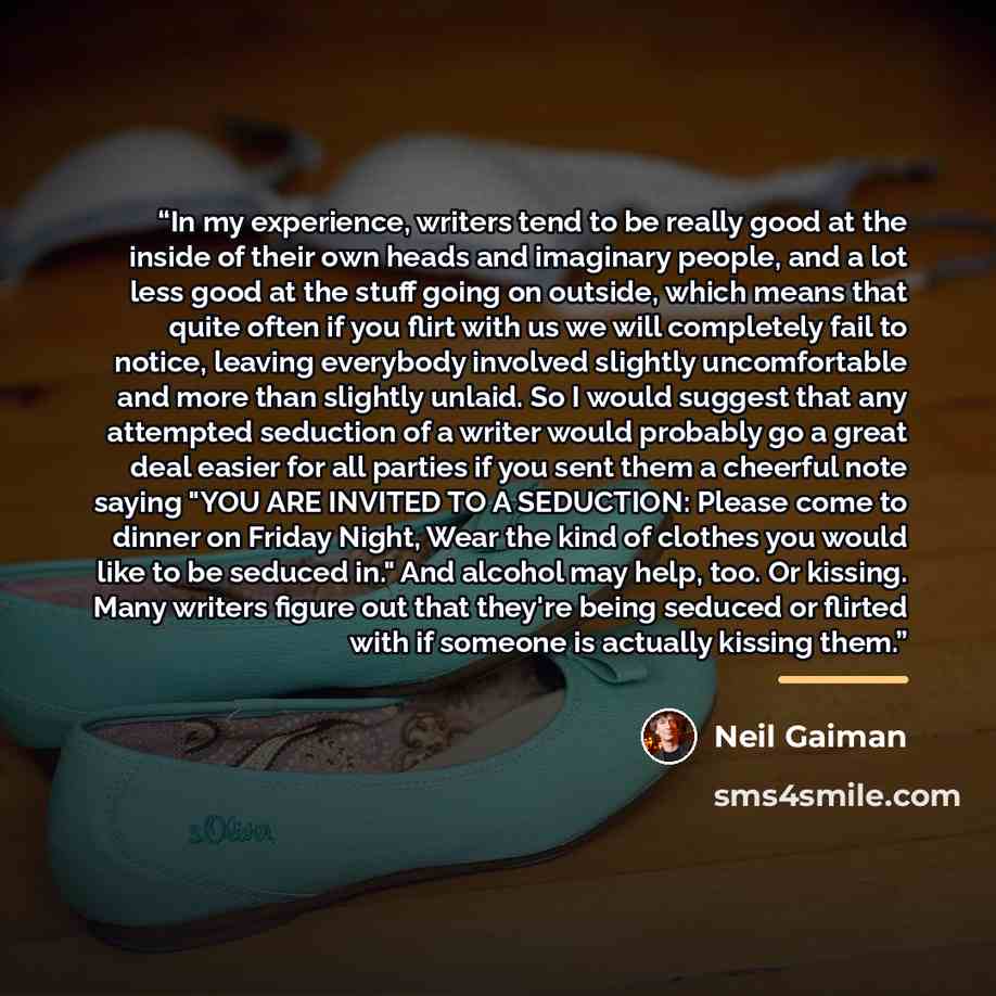 “In my experience, writers tend to be really good at the inside of their own heads and imaginary people, and a lot less good at the stuff going on outside, which means that quite often if you flirt with us we will completely fail to notice, leaving everybody involved slightly uncomfortable and more…” quote by Neil Gaiman