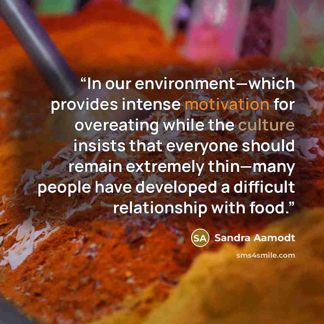 “In our environment—which provides intense motivation for overeating while the culture insists that everyone should remain extremely thin—many people have developed a difficult relationship with food.” quote by Sandra Aamodt