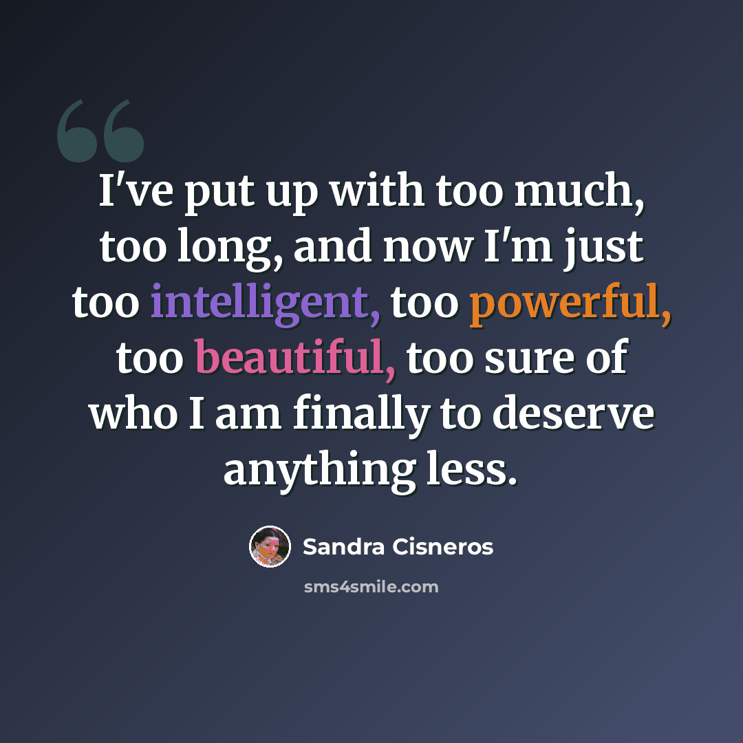 “I've put up with too much, too long, and now I'm just too intelligent, too powerful, too beautiful, too sure of who I am finally to deserve anything less.” quote by Sandra Cisneros