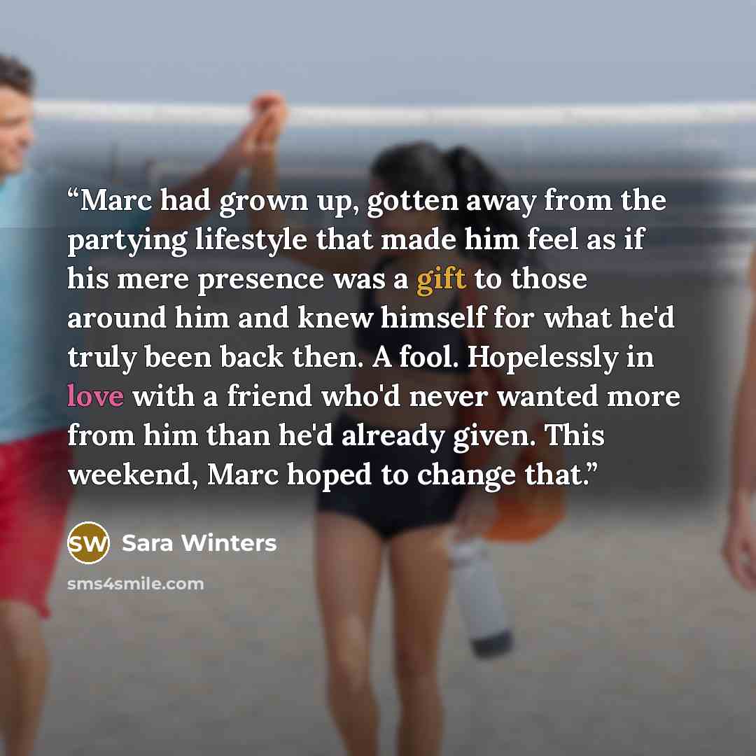 “Marc had grown up, gotten away from the partying lifestyle that made him feel as if his mere presence was a gift to those around him and knew himself for what he'd truly been back then. A fool. Hopelessly in love with a friend who'd never wanted more from him than he'd already given. This weekend…” quote by Sara Winters
