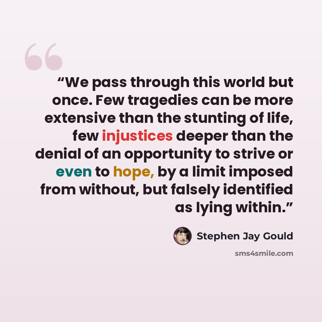 “We pass through this world but once. Few tragedies can be more extensive than the stunting of life, few injustices deeper than the denial of an opportunity to strive or even to hope, by a limit imposed from without, but falsely identified as lying within.” quote by Stephen Jay Gould