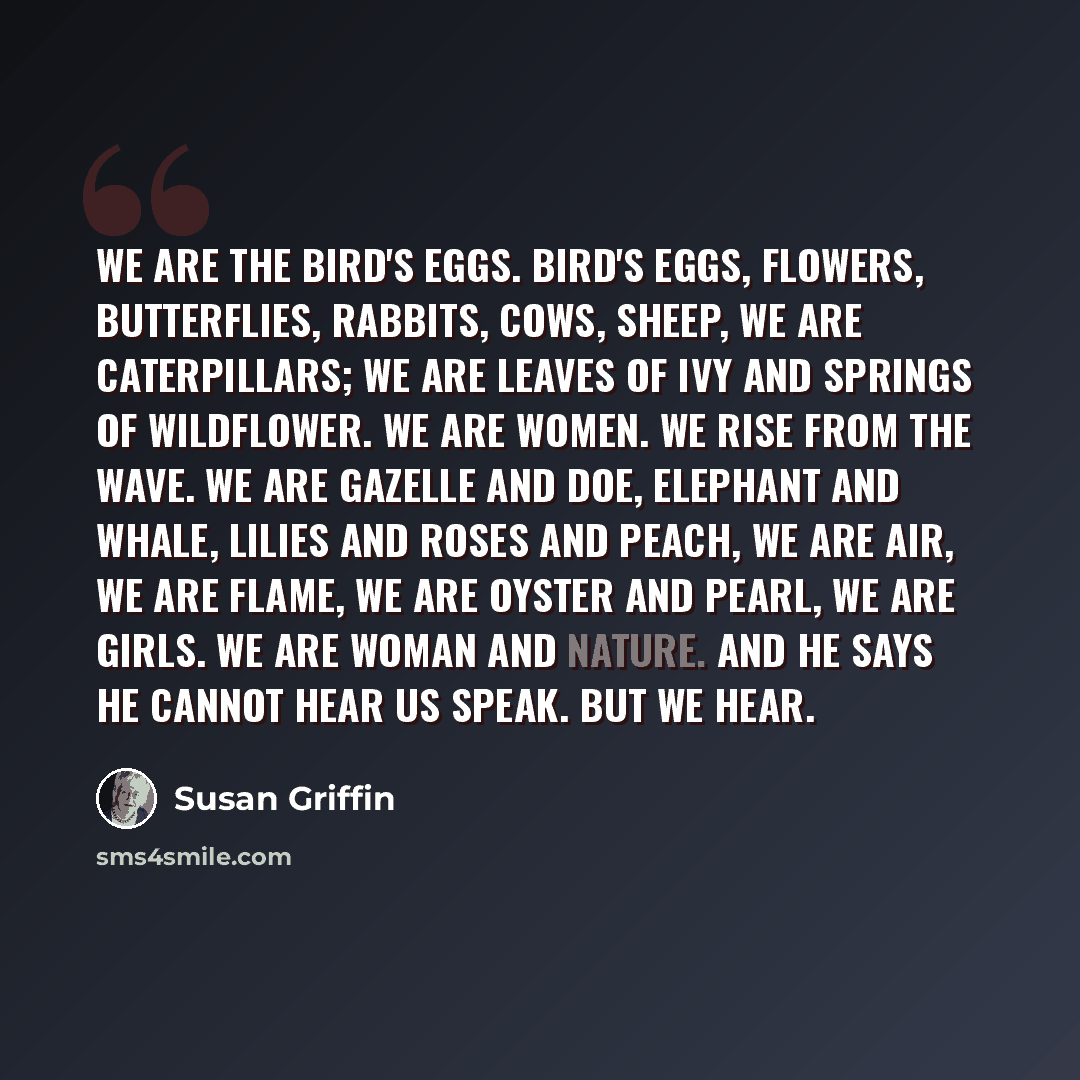 “We are the bird's eggs. Bird's eggs, flowers, butterflies, rabbits, cows, sheep, we are caterpillars; we are leaves of ivy and springs of wildflower. We are women. We rise from the wave. We are gazelle and doe, elephant and whale, lilies and roses and peach, we are air, we are flame, we are oyster…” quote by Susan Griffin