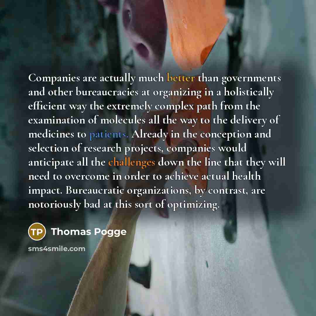“Companies are actually much better than governments and other bureaucracies at organizing in a holistically efficient way the extremely complex path from the examination of molecules all the way to the delivery of medicines to patients. Already in the conception and selection of research projects…” quote by Thomas Pogge