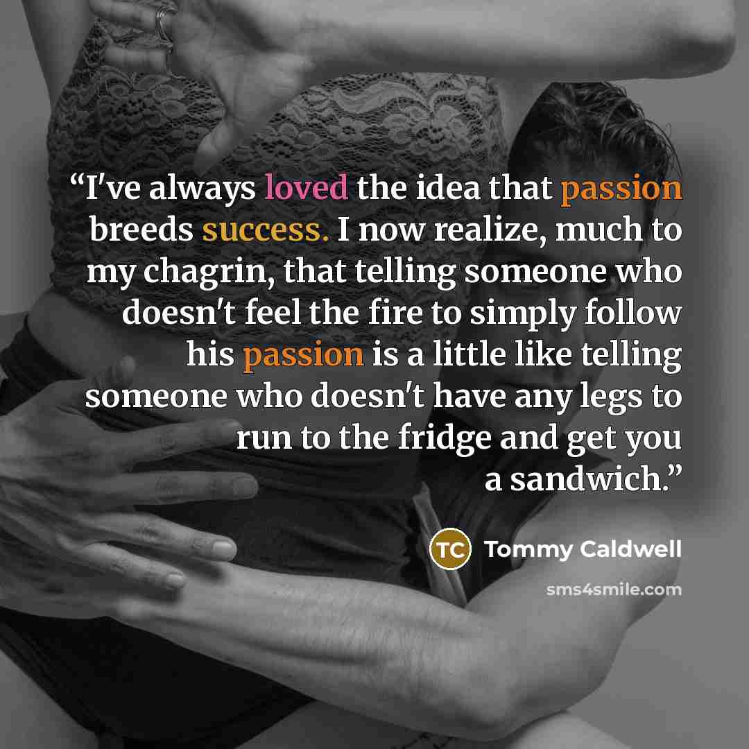 “I've always loved the idea that passion breeds success. I now realize, much to my chagrin, that telling someone who doesn't feel the fire to simply follow his passion is a little like telling someone who doesn't have any legs to run to the fridge and get you a sandwich.” quote by Tommy Caldwell