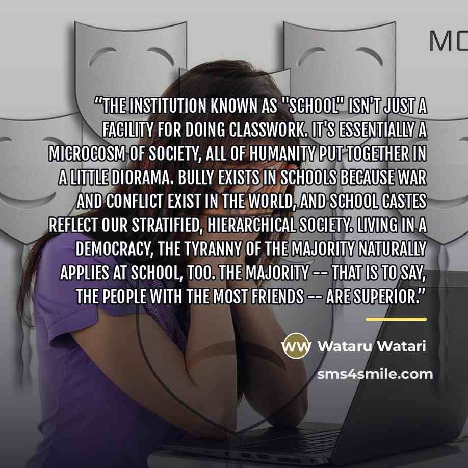 “The institution known as "school" isn't just a facility for doing classwork. It's essentially a microcosm of society, all of humanity put together in a little diorama. Bully exists in schools because war and conflict exist in the world, and school castes reflect our stratified, hierarchical…” quote by Wataru Watari