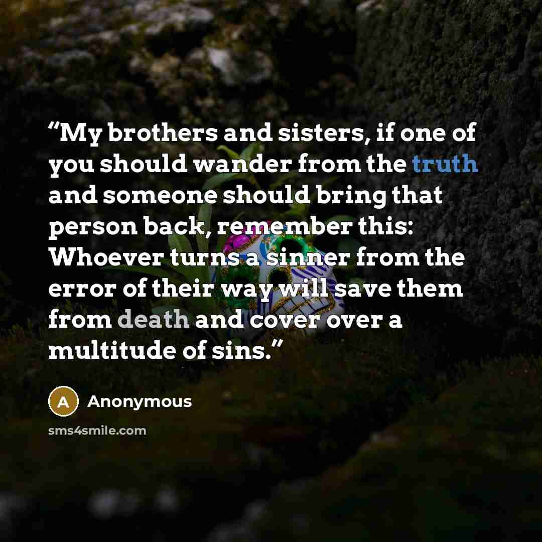 “My brothers and sisters, if one of you should wander from the truth and someone should bring that person back, remember this: Whoever turns a sinner from the error of their way will save them from death and cover over a multitude of sins.” quote by Anonymous