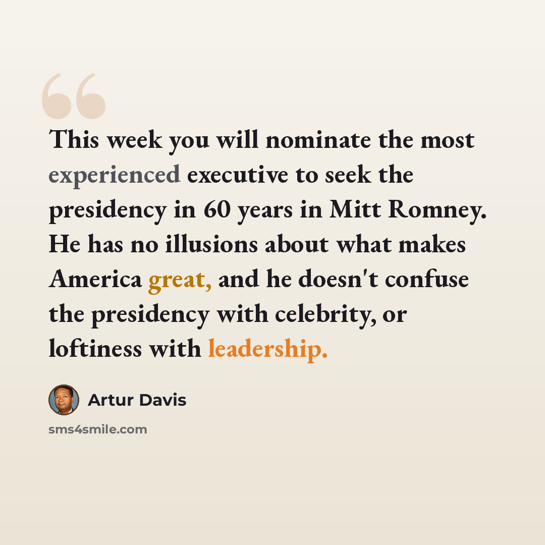 “This week you will nominate the most experienced executive to seek the presidency in 60 years in Mitt Romney. He has no illusions about what makes America great, and he doesn't confuse the presidency with celebrity, or loftiness with leadership.” quote by Artur Davis