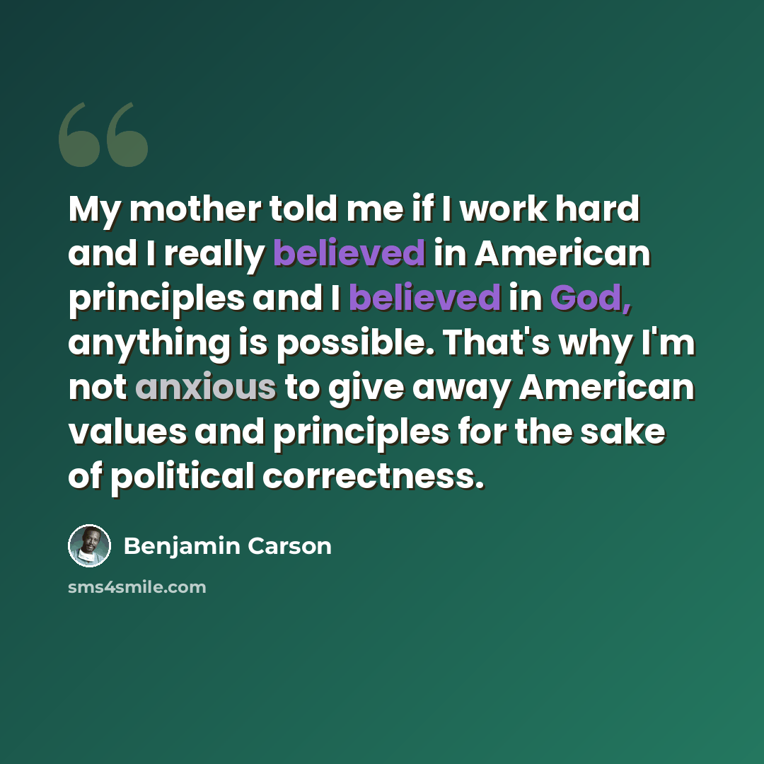 “My mother told me if I work hard and I really believed in American principles and I believed in God, anything is possible. That's why I'm not anxious to give away American values and principles for the sake of political correctness.” quote by Benjamin Carson