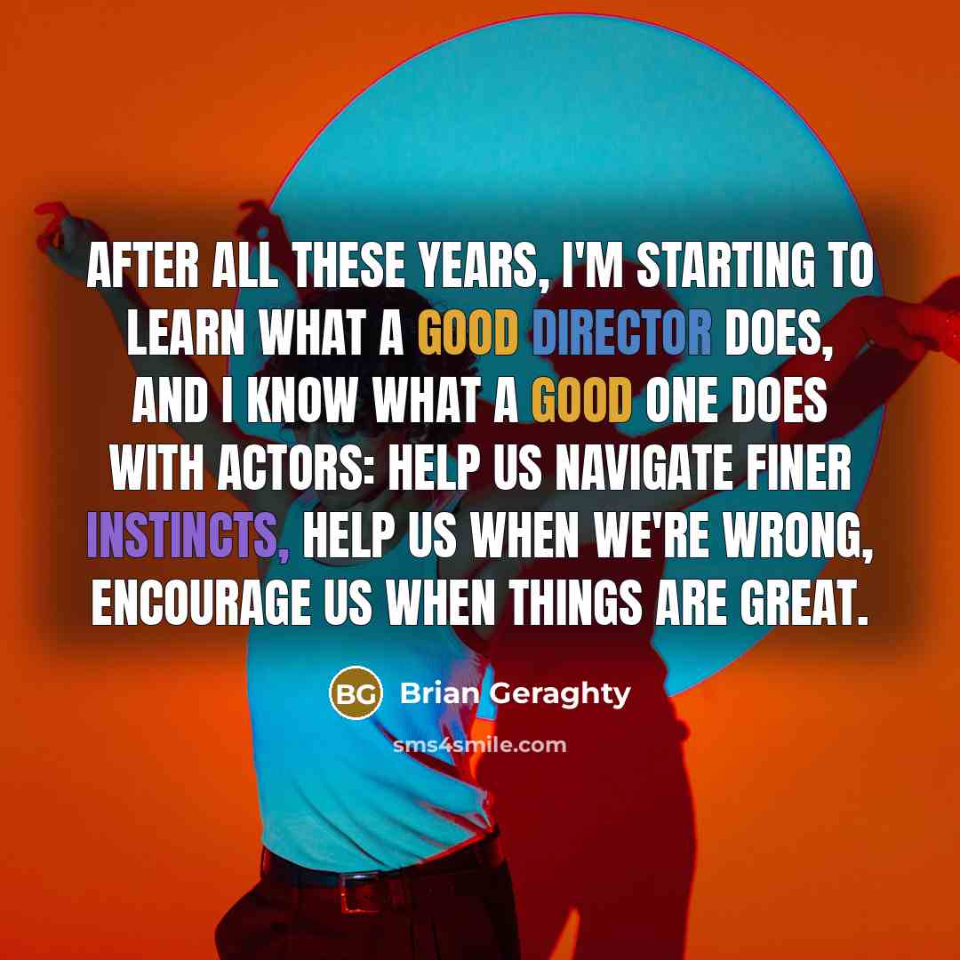 “After all these years, I'm starting to learn what a good director does, and I know what a good one does with actors: help us navigate finer instincts, help us when we're wrong, encourage us when things are great.” quote by Brian Geraghty