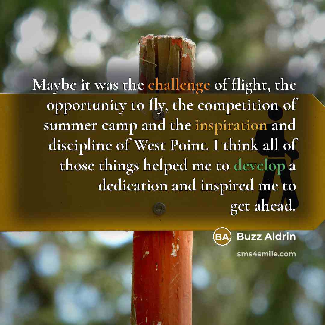 “Maybe it was the challenge of flight, the opportunity to fly, the competition of summer camp and the inspiration and discipline of West Point. I think all of those things helped me to develop a dedication and inspired me to get ahead.” quote by Buzz Aldrin