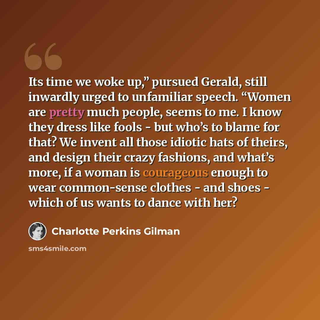 “Its time we woke up,” pursued Gerald, still inwardly urged to unfamiliar speech. “Women are pretty much people, seems to me. I know they dress like fools - but who’s to blame for that? We invent all those idiotic hats of theirs, and design their crazy fashions, and what’s more, if a woman is…” quote by Charlotte Perkins Gilman