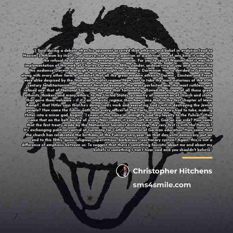 “[ Said during a debate when his opponent asserted that atheism and belief in evolution lead to Nazism :] Atheism by itself is, of course, not a moral position or a political one of any kind; it simply is the refusal to believe in a supernatural dimension. For you to say of Nazism that it was the…” quote by Christopher Hitchens