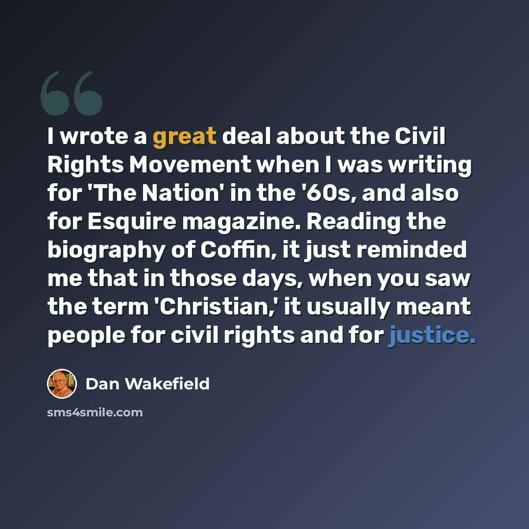 “I wrote a great deal about the Civil Rights Movement when I was writing for 'The Nation' in the '60s, and also for Esquire magazine. Reading the biography of Coffin, it just reminded me that in those days, when you saw the term 'Christian,' it usually meant people for civil rights and for justice.” quote by Dan Wakefield